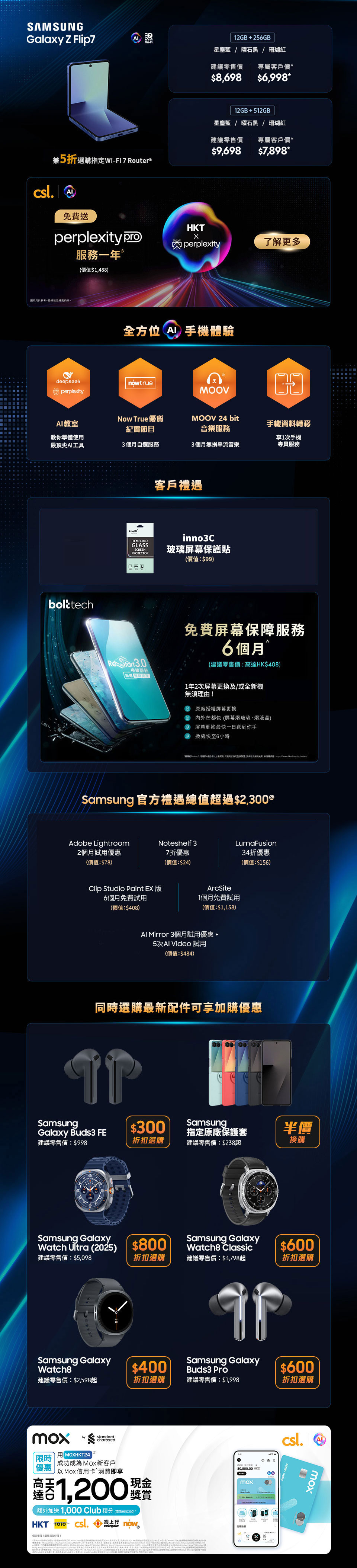 12GB + 256GB 星塵藍 | 曜石黑 | 珊瑚紅 建議零售價:$8,698 專屬客戶價:$7,998* 免費升級至512GB£ (價值:$1,000) 兼5折選購指定 Wi-Fi 7 Router& 12GB + 256GB 星塵藍 | 曜石黑 | 霧銀灰 建議零售價:$15,198 專屬客戶價:$13,798* 免費升級至512GB£ (價值:$1,000) 12GB + 512GB 星塵藍 | 曜石黑 建議零售價:$16,198 專屬客戶價:$15,698* 免費升級至1TB£ (價值:$2,500) 兼5折選購指定 Wi-Fi 7 Router& 12GB + 256GB 星塵藍 | 曜石黑 | 珊瑚紅 建議零售價:$8,698 專屬客戶價:$7,798* 免費升級至512GB£ (價值:$1,000) 兼5折選購指定 Wi-Fi 7 Router& 12GB + 256GB 星塵藍 | 曜石黑 | 霧銀灰 建議零售價:$15,198 專屬客戶價:$13,398* 免費升級至512GB£ (價值:$1,000) 12GB + 512GB 星塵藍 | 曜石黑 建議零售價:$16,198 專屬客戶價:$15,398* 免費升級至1TB£ (價值:$2,500) 兼5折選購指定 Wi-Fi 7 Router& 客戶禮遇 限時容量升級£ (價值:$1,000) 高達 2000 Club積分♂ 高達 40GB 內地及澳門漫遊數據∞ inno3C 玻璃屏幕保護貼(價值:$99) 5G 客戶專享二選一禮遇Ω 三重足球精選組合12個月(不連機頂盒)(價值:$3,696)或$2,000 手機及手機配件現金券 Samsung 官方禮遇總值超過$2,500@ Now TV beIN SPORTS Super 組合 1個月通行證 (不連機頂盒) (價值:$188) Now TV 華語娛樂組合 1個月通行證 (不連機頂盒) (價值:$78) Adobe Lightroom 2個月試用優惠 (價值:$78) Clip Studio Paint EX 版 6個月免費試用 (價值:$408) AI Mirror 3個月試用優惠 + 5次 AI Video 試用 (價值:$484) Noteshelf 3 7折優惠 (價值:$24) ArcSite 1個月免費試用 (價值:$1,158) Galaxy Store 禮物卡 $300 LumaFusion 半價折扣優惠 (價值:$117) 同時選購最新配件可享加購優惠 $499 加購 Samsung Galaxy Buds3 建議零售價:$1,398 $500 折扣選購 Samsung Galaxy Watch Ultra (2025) 建議零售價:$5,098 $300 折扣選購 Samsung Galaxy Watch8 建議零售價:$2,598起 $600 折扣選購 Samsung Galaxy Ring 建議零售價:$3,298 半價換購 Samsung 指定原廠手機保護套 建議零售價:$238起 $400 折扣選購 Samsung Galaxy Watch8 Classic 建議零售價:$3,798起 $600 折扣選購 Samsung Galaxy Ring 建議零售價:$3,298