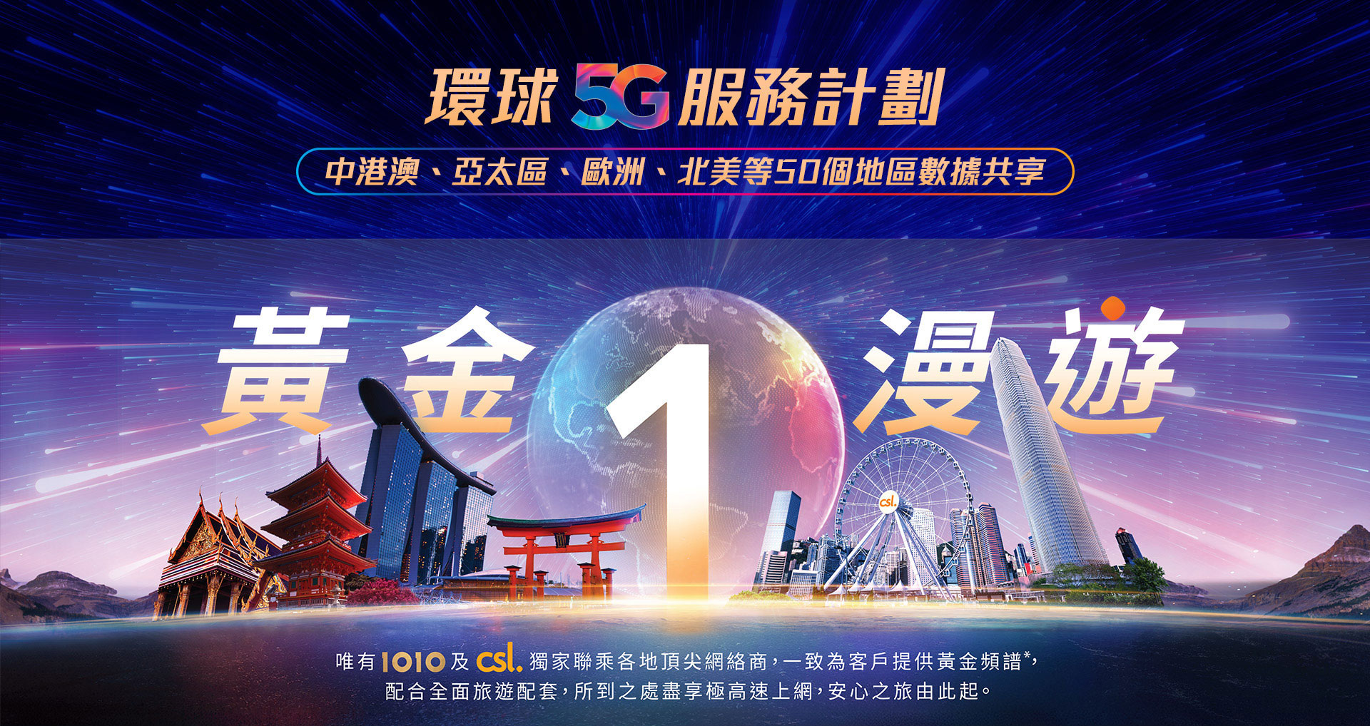 環球 5G 服務計劃 - 中港澳、亞太區、歐洲、北美等 50 個地區數據共享。黃金 1 漫遊 - 唯有 1O1O 及 csl 獨家聯乘各地頂尖網絡商,一致為客戶提供的黃金頻譜,配合全面旅遊配套,所到之處盡享極高速上網,安心之旅由此起。