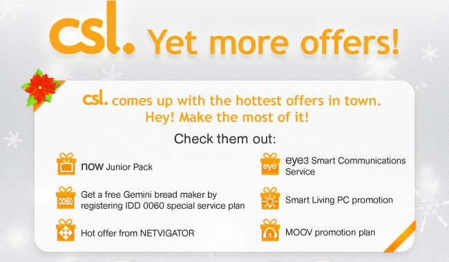 csl. Yet more offers!
csl. comes up with the hottest offers in town. Hey! Make the most of it! Check them out: 
• now Junior Pack
• Get a free Gemini bread maker by registering IDD 0060 special service plan
• Hot offer from NETVIGATOR
• eye3 Smart Communications Service
• Smart Living PC promotion
• MOOV promotion plan