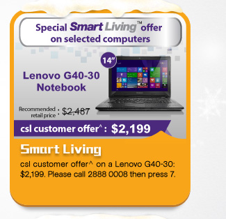 Smart Living
csl customer offer^ on a Lenovo G40-30: $2,199. Please call 2888 0008 then press 7.
