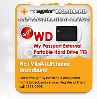 NETVIGATOR home broadband
Get a free gift by installing a designated home broadband service. Register online or call 2888 0008!