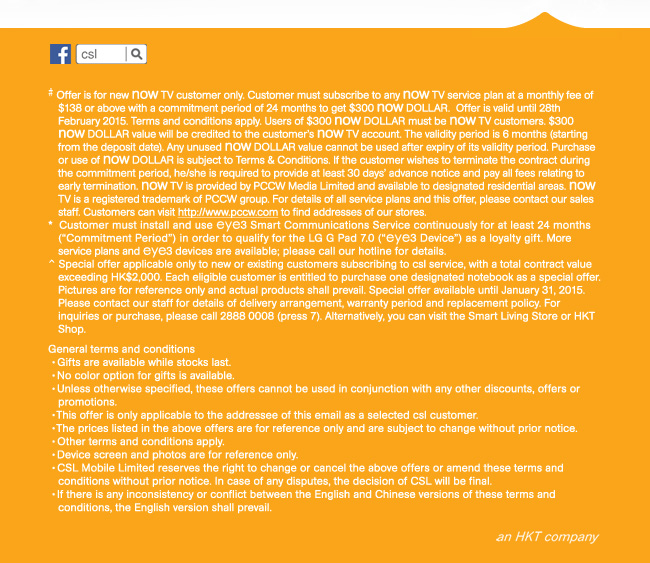# Offer is for new now TV customer only. Customer must subscribe to any now TV service plan at a monthly fee of $138 or above with a commitment period of 24 months to get $300 now DOLLAR. Offer is valid until 28th February 2015. Terms and conditions apply. Users of $300 now DOLLAR must be now TV customers. $300 now DOLLAR value will be credited to the customer’s now TV account. The validity period is 6 months (starting from the deposit date). Any unused now DOLLAR value cannot be used after expiry of its validity period. Purchase or use of now DOLLAR is subject to Terms & Conditions. If the customer wishes to terminate the contract during the commitment period, he/she is required to provide at least 30 days’ advance notice and pay all fees relating to early termination. now TV is provided by PCCW Media Limited and available to designated residential areas. now TV is a registered trademark of PCCW group. For details of all service plans and this offer, please contact our sales staff. Customers can visit http://www.pccw.com to find addresses of our stores. 
*  Customer must install and use eye3 Smart Communications Service continuously for at least 24 months (“Commitment Period”) in order to qualify for the LG G Pad 7.0 (“eye3 Device”) as a loyalty gift. More service plans and eye3 devices are available; please call our hotline for details.
^ Special offer applicable only to new or existing customers subscribing to csl service, with a total contract value exceeding HK$2,000. Each eligible customer is entitled to purchase one designated notebook as a special offer. Pictures are for reference only and actual products shall prevail. Special offer available until January 31, 2015. Please contact our staff for details of delivery arrangement, warranty period and replacement policy. For inquiries or purchase, please call 2888 0008 (press 7). Alternatively, you can visit the Smart Living Store or HKT Shop.
‧Gifts are available while stocks last.  
General terms and conditions
‧No color option for gifts is available.
‧Unless otherwise specified, these offers cannot be used in conjunction with any other discounts, offers or promotions.  
‧This offer is only applicable to the addressee of this email as a selected csl customer.
‧The prices listed in the above offers are for reference only and are subject to change without prior notice. 
‧Other terms and conditions apply.  
‧Device screen and photos are for reference only. 
‧CSL Mobile Limited reserves the right to change or cancel the above offers or amend these terms and conditions without prior notice. In case of any disputes, the decision of CSL will be final.
‧If there is any inconsistency or conflict between the English and Chinese versions of these terms and conditions, the English version shall prevail.