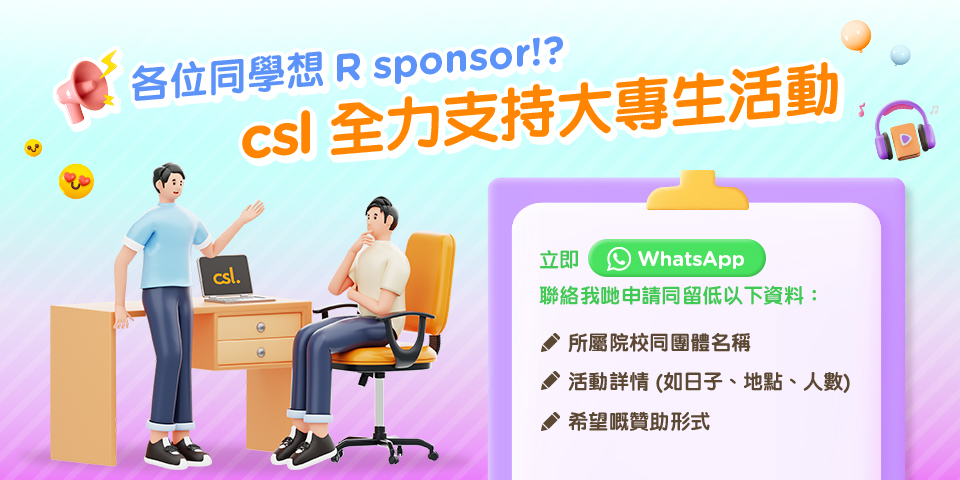 各位同學想 R sponsor！？
csl 全力支持大專生活動
立即 WhatsApp 聯絡我哋申請同留低以下資料：
所屬院校同團體名稱
活動詳情 (如日子、地點、人數)
希望嘅贊助方式